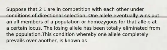 Suppose that 2 L are in competition with each other under conditions of directional selection. One allele eventually wins out an all members of a population or homozygous for that allele at a certain locus. The losing allele has been totally eliminated from the population.This condition whereby one allele completely prevails over another, is known as