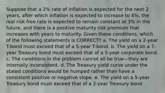 Suppose that a 2% rate of inflation is expected for the next 2 years, after which inflation is expected to increase to 4%, the real risk-free rate is expected to remain constant at 3% in the future, and there is a positive maturity risk premium that increases with years to maturity. Given these conditions, which of the following statements is CORRECT? a. The yield on a 2-year T-bond must exceed that of a 5-year T-bond. b. The yield on a 7-year Treasury bond must exceed that of a 5-year corporate bond. c. The conditions in the problem cannot all be true—they are internally inconsistent. d. The Treasury yield curve under the stated conditions would be humped rather than have a consistent positive or negative slope. e. The yield on a 5-year Treasury bond must exceed that of a 2-year Treasury bond