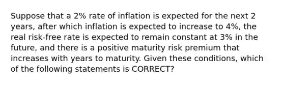 Suppose that a 2% rate of inflation is expected for the next 2 years, after which inflation is expected to increase to 4%, the real risk-free rate is expected to remain constant at 3% in the future, and there is a positive maturity risk premium that increases with years to maturity. Given these conditions, which of the following statements is CORRECT?