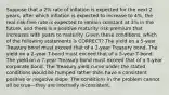 Suppose that a 2% rate of inflation is expected for the next 2 years, after which inflation is expected to increase to 4%, the real risk-free rate is expected to remain constant at 3% in the future, and there is a positive maturity risk premium that increases with years to maturity. Given these conditions, which of the following statements is CORRECT? The yield on a 5-year Treasury bond must exceed that of a 2-year Treasury bond. The yield on a 2-year T-bond must exceed that of a 5-year T-bond. The yield on a 7-year Treasury bond must exceed that of a 5-year corporate bond. The Treasury yield curve under the stated conditions would be humped rather than have a consistent positive or negative slope. The conditions in the problem cannot all be true—they are internally inconsistent.