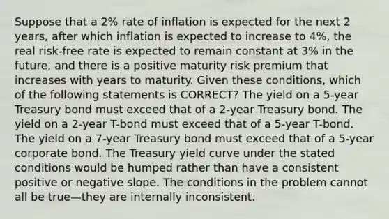 Suppose that a 2% rate of inflation is expected for the next 2 years, after which inflation is expected to increase to 4%, the real risk-free rate is expected to remain constant at 3% in the future, and there is a positive maturity risk premium that increases with years to maturity. Given these conditions, which of the following statements is CORRECT? The yield on a 5-year Treasury bond must exceed that of a 2-year Treasury bond. The yield on a 2-year T-bond must exceed that of a 5-year T-bond. The yield on a 7-year Treasury bond must exceed that of a 5-year corporate bond. The Treasury yield curve under the stated conditions would be humped rather than have a consistent positive or negative slope. The conditions in the problem cannot all be true—they are internally inconsistent.