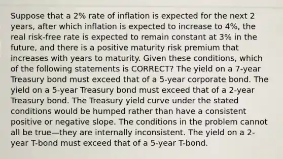 Suppose that a 2% rate of inflation is expected for the next 2 years, after which inflation is expected to increase to 4%, the real risk-free rate is expected to remain constant at 3% in the future, and there is a positive maturity risk premium that increases with years to maturity. Given these conditions, which of the following statements is CORRECT? The yield on a 7-year Treasury bond must exceed that of a 5-year corporate bond. The yield on a 5-year Treasury bond must exceed that of a 2-year Treasury bond. The Treasury yield curve under the stated conditions would be humped rather than have a consistent positive or negative slope. The conditions in the problem cannot all be true—they are internally inconsistent. The yield on a 2-year T-bond must exceed that of a 5-year T-bond.