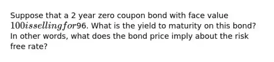 Suppose that a 2 year zero coupon bond with face value 100 is selling for96. What is the yield to maturity on this bond? In other words, what does the bond price imply about the risk free rate?