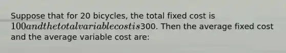 Suppose that for 20 bicycles, the total fixed cost is 100 and the total variable cost is300. Then the average fixed cost and the average variable cost are: