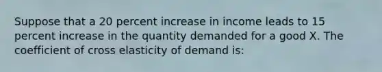 Suppose that a 20 percent increase in income leads to 15 percent increase in the quantity demanded for a good X. The coefficient of cross elasticity of demand is: