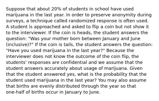 Suppose that about 20% of students in school have used marijuana in the last year. In order to preserve anonymity during surveys, a technique called randomized response is often used. A student is approached and asked to flip a coin but not show it to the interviewer. If the coin is heads, the student answers the question: "Was your mother born between January and June (inclusive)?" If the coin is tails, the student answers the question: "Have you used marijuana in the last year?" Because the interviewer does not know the outcome of the coin flip, the students' responses are confidential and we assume that the student answers accurately about usage of marijuana. Given that the student answered yes, what is the probability that the student used marijuana in the last year? You may also assume that births are evenly distributed through the year so that one‑half of births occur in January to June.