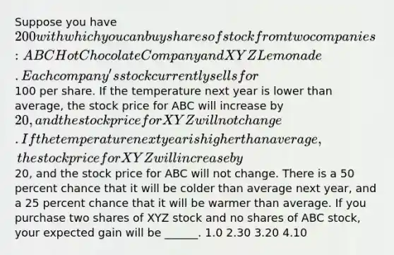 Suppose you have 200 with which you can buy shares of stock from two companies: ABC Hot Chocolate Company and XYZ Lemonade. Each company's stock currently sells for100 per share. If the temperature next year is lower than average, the stock price for ABC will increase by 20, and the stock price for XYZ will not change. If the temperature next year is higher than average, the stock price for XYZ will increase by20, and the stock price for ABC will not change. There is a 50 percent chance that it will be colder than average next year, and a 25 percent chance that it will be warmer than average. If you purchase two shares of XYZ stock and no shares of ABC stock, your expected gain will be ______. 1.0 2.30 3.20 4.10