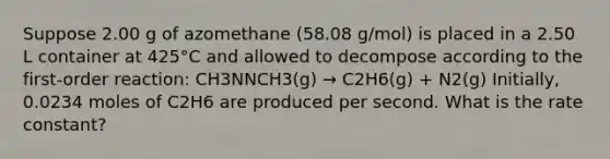 Suppose 2.00 g of azomethane (58.08 g/mol) is placed in a 2.50 L container at 425°C and allowed to decompose according to the first-order reaction: CH3NNCH3(g) → C2H6(g) + N2(g) Initially, 0.0234 moles of C2H6 are produced per second. What is the rate constant?