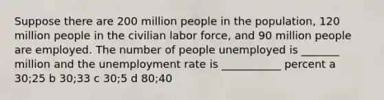 Suppose there are 200 million people in the population, 120 million people in the civilian labor force, and 90 million people are employed. The number of people unemployed is _______ million and the unemployment rate is ___________ percent a 30;25 b 30;33 c 30;5 d 80;40