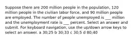 Suppose there are 200 million people in the population, 120 million people in the civilian labor force, and 90 million people are employed. The number of people unemployed is ___ million and the unemployment rate is ___ percent. Select an answer and submit. For keyboard navigation, use the up/down arrow keys to select an answer. a 30;25 b 30;33 c 30;5 d 80;40