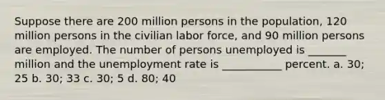 Suppose there are 200 million persons in the population, 120 million persons in the civilian labor force, and 90 million persons are employed. The number of persons unemployed is _______ million and the unemployment rate is ___________ percent. a. 30; 25 b. 30; 33 c. 30; 5 d. 80; 40