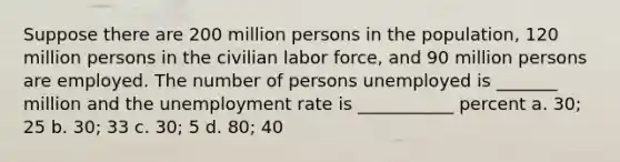 Suppose there are 200 million persons in the population, 120 million persons in the civilian labor force, and 90 million persons are employed. The number of persons unemployed is _______ million and the unemployment rate is ___________ percent a. 30; 25 b. 30; 33 c. 30; 5 d. 80; 40