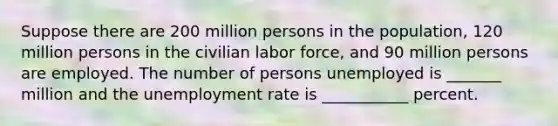 Suppose there are 200 million persons in the population, 120 million persons in the civilian labor force, and 90 million persons are employed. The number of persons unemployed is _______ million and the unemployment rate is ___________ percent.