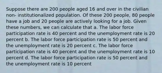 Suppose there are 200 people aged 16 and over in the civilian non- institutionalized population. Of these 200 people, 80 people have a job and 20 people are actively looking for a job. Given these numbers, we can calculate that a. The labor force participation rate is 40 percent and the unemployment rate is 20 percent b. The labor force participation rate is 50 percent and the unemployment rate is 20 percent c. The labor force participation rate is 40 percent and the unemployment rate is 10 percent d. The labor force participation rate is 50 percent and the unemployment rate is 10 percent