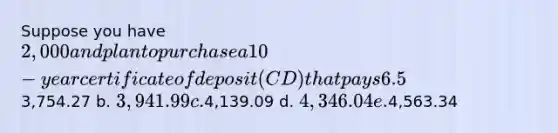 Suppose you have 2,000 and plan to purchase a 10-year certificate of deposit (CD) that pays 6.5% interest, compounded annually. How much will you have when the CD matures? a.3,754.27 b. 3,941.99 c.4,139.09 d. 4,346.04 e.4,563.34