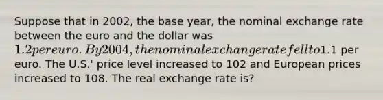 Suppose that in 2002, the base year, the nominal exchange rate between the euro and the dollar was 1.2 per euro. By 2004, the nominal exchange rate fell to1.1 per euro. The U.S.' price level increased to 102 and European prices increased to 108. The real exchange rate is?