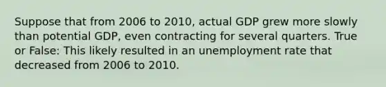 Suppose that from 2006 to 2010, actual GDP grew more slowly than potential GDP, even contracting for several quarters. True or False: This likely resulted in an unemployment rate that decreased from 2006 to 2010.