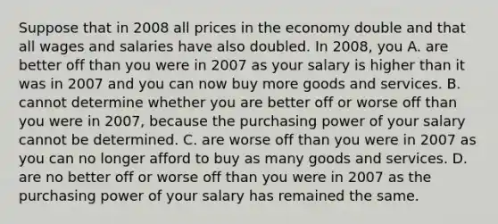 Suppose that in 2008 all prices in the economy double and that all wages and salaries have also doubled. In​ 2008, you A. are better off than you were in 2007 as your salary is higher than it was in 2007 and you can now buy more goods and services. B. cannot determine whether you are better off or worse off than you were in​ 2007, because the purchasing power of your salary cannot be determined. C. are worse off than you were in 2007 as you can no longer afford to buy as many goods and services. D. are no better off or worse off than you were in 2007 as the purchasing power of your salary has remained the same.