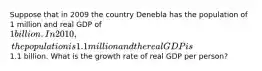 Suppose that in 2009 the country Denebla has the population of 1 million and real GDP of 1billion. In 2010, the population is 1.1 million and the real GDP is1.1 billion. What is the growth rate of real GDP per person?