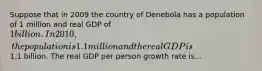 Suppose that in 2009 the country of Denebola has a population of 1 million and real GDP of 1 billion. In 2010, the population is 1.1 million and the real GDP is1.1 billion. The real GDP per person growth rate is...