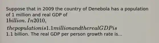 Suppose that in 2009 the country of Denebola has a population of 1 million and real GDP of 1 billion. In 2010, the population is 1.1 million and the real GDP is1.1 billion. The real GDP per person growth rate is...