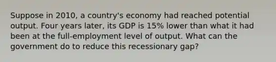 Suppose in 2010, a country's economy had reached potential output. Four years later, its GDP is 15% lower than what it had been at the full-employment level of output. What can the government do to reduce this recessionary gap?