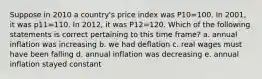 Suppose in 2010 a country's price index was P10=100. In 2001, it was p11=110. In 2012, it was P12=120. Which of the following statements is correct pertaining to this time frame? a. annual inflation was increasing b. we had deflation c. real wages must have been falling d. annual inflation was decreasing e. annual inflation stayed constant