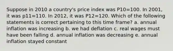 Suppose in 2010 a country's price index was P10=100. In 2001, it was p11=110. In 2012, it was P12=120. Which of the following statements is correct pertaining to this time frame? a. annual inflation was increasing b. we had deflation c. real wages must have been falling d. annual inflation was decreasing e. annual inflation stayed constant