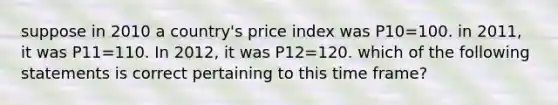 suppose in 2010 a country's price index was P10=100. in 2011, it was P11=110. In 2012, it was P12=120. which of the following statements is correct pertaining to this time frame?