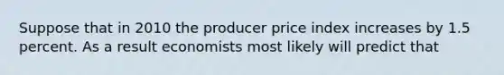 Suppose that in 2010 the producer price index increases by 1.5 percent. As a result economists most likely will predict that