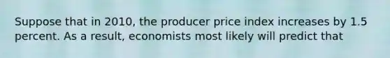 Suppose that in 2010, the producer price index increases by 1.5 percent. As a result, economists most likely will predict that