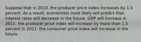 Suppose that in 2010, the producer price index increases by 1.5 percent. As a result, economists most likely will predict that interest rates will decrease in the future. GDP will increase in 2011. the producer price index will increase by more than 1.5 percent in 2011. the consumer price index will increase in the future.