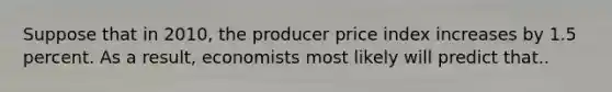 Suppose that in 2010, the producer price index increases by 1.5 percent. As a result, economists most likely will predict that..