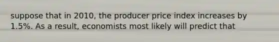 suppose that in 2010, the producer price index increases by 1.5%. As a result, economists most likely will predict that