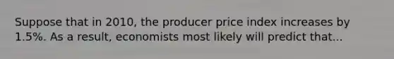 Suppose that in 2010, the producer price index increases by 1.5%. As a result, economists most likely will predict that...