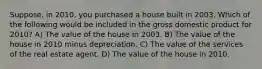 Suppose, in 2010, you purchased a house built in 2003. Which of the following would be included in the gross domestic product for 2010? A) The value of the house in 2003. B) The value of the house in 2010 minus depreciation. C) The value of the services of the real estate agent. D) The value of the house in 2010.