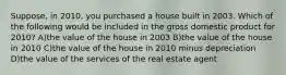 Suppose, in 2010, you purchased a house built in 2003. Which of the following would be included in the gross domestic product for 2010? A)the value of the house in 2003 B)the value of the house in 2010 C)the value of the house in 2010 minus depreciation D)the value of the services of the real estate agent