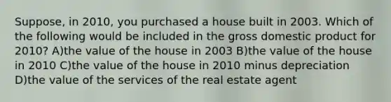 Suppose, in 2010, you purchased a house built in 2003. Which of the following would be included in the gross domestic product for 2010? A)the value of the house in 2003 B)the value of the house in 2010 C)the value of the house in 2010 minus depreciation D)the value of the services of the real estate agent