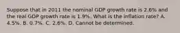 Suppose that in 2011 the nominal GDP growth rate is​ 2.6% and the real GDP growth rate is​ 1.9%. What is the inflation​ rate? A. ​4.5%. B. ​0.7%. C. ​2.6%. D. Cannot be determined.