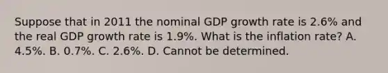 Suppose that in 2011 the nominal GDP growth rate is​ 2.6% and the real GDP growth rate is​ 1.9%. What is the inflation​ rate? A. ​4.5%. B. ​0.7%. C. ​2.6%. D. Cannot be determined.