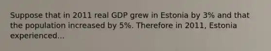 Suppose that in 2011 real GDP grew in Estonia by 3% and that the population increased by 5%. Therefore in 2011, Estonia experienced...