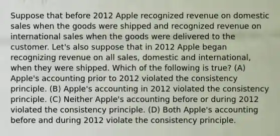 Suppose that before 2012 Apple recognized revenue on domestic sales when the goods were shipped and recognized revenue on international sales when the goods were delivered to the customer. Let's also suppose that in 2012 Apple began recognizing revenue on all sales, domestic and international, when they were shipped. Which of the following is true? (A) Apple's accounting prior to 2012 violated the consistency principle. (B) Apple's accounting in 2012 violated the consistency principle. (C) Neither Apple's accounting before or during 2012 violated the consistency principle. (D) Both Apple's accounting before and during 2012 violate the consistency principle.