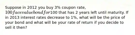 Suppose in 2012 you buy 3% coupon rate, 100 face value bond for100 that has 2 years left until maturity. If in 2013 interest rates decrease to 1%, what will be the price of your bond and what will be your rate of return if you decide to sell it then?