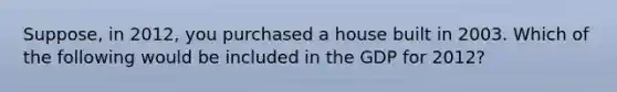 Suppose, in 2012, you purchased a house built in 2003. Which of the following would be included in the GDP for 2012?