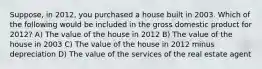 Suppose, in 2012, you purchased a house built in 2003. Which of the following would be included in the gross domestic product for 2012? A) The value of the house in 2012 B) The value of the house in 2003 C) The value of the house in 2012 minus depreciation D) The value of the services of the real estate agent