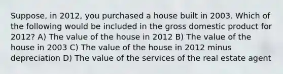 Suppose, in 2012, you purchased a house built in 2003. Which of the following would be included in the gross domestic product for 2012? A) The value of the house in 2012 B) The value of the house in 2003 C) The value of the house in 2012 minus depreciation D) The value of the services of the real estate agent