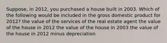 Suppose, in 2012, you purchased a house built in 2003. Which of the following would be included in the gross domestic product for 2012? the value of the services of the real estate agent the value of the house in 2012 the value of the house in 2003 the value of the house in 2012 minus depreciation