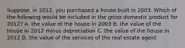 Suppose, in 2012, you purchased a house built in 2003. Which of the following would be included in the gross domestic product for 2012? A. the value of the house in 2003 B. the value of the house in 2012 minus depreciation C. the value of the house in 2012 D. the value of the services of the real estate agent