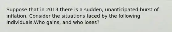 Suppose that in 2013 there is a​ sudden, unanticipated burst of inflation. Consider the situations faced by the following individuals.Who​ gains, and who​ loses?