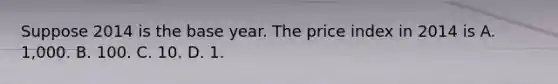 Suppose 2014 is the base year. The price index in 2014 is A. 1,000. B. 100. C. 10. D. 1.
